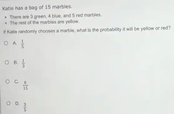 Katie has a bag of 15 marbles.
- There are 3 green , 4 blue, and 5 red marbles.
- The rest of the marbles are yellow.
If Katie randomly chooses a marble, what is the probability it will be yellow or red?
A. (1)/(5)
B. (1)/(3)
C.
(8)/(15)
D.
(3)/(5)