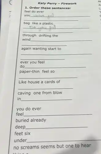 Katy Perry -Firework
1. Order these sentences:
feel do ever
__
you
bag like a plastic
__
through drifting the
__
again wanting start to
__
ever you feel
do __
paper-thin feel so
__
Like house a cards of
__
caving one from blow
in __
feel __
deep __
no screams seems but one to hear
thing