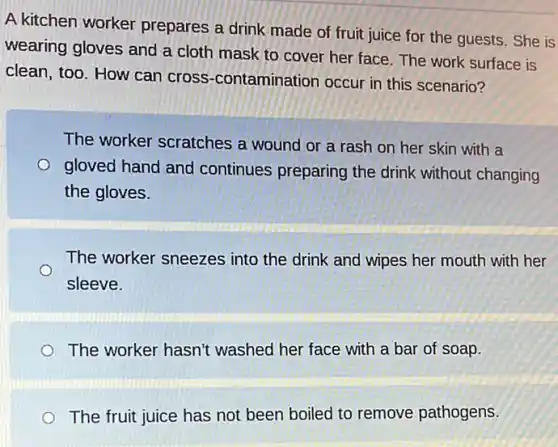 A kitchen worker prepares a drink made of fruit juice for the guests. She is
wearing gloves and a cloth mask to cover her face. The work surface is
clean, too. How can cross-contamination occur in this scenario?
The worker scratches a wound or a rash on her skin with a
gloved hand and continues preparing the drink without changing
the gloves.
The worker sneezes into the drink and wipes her mouth with her
sleeve.
The worker hasn't washed her face with a bar of soap.
The fruit juice has not been boiled to remove pathogens.