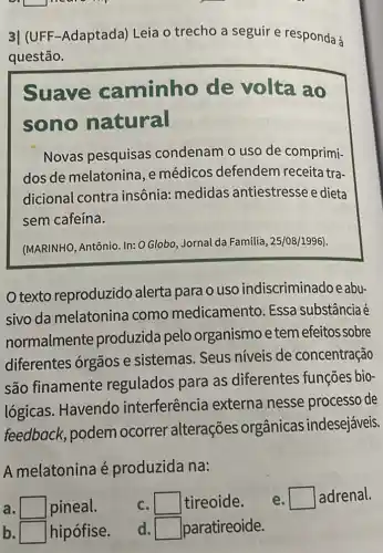 L
3| (UFF-Adaptada)Leia o trecho a seguir e responda à
questão.
Suave caminho de volta ao
sono natural
Novas pesquisas condenam o uso de comprimi-
dos de melatonina e médicos defendem receita tra-
dicional contra insônia: medidas antiestresse e dieta
sem cafeína.
(MARINHO, Antônio. In:O Globo, Jornal da Familia, 25/08/1996).
texto reproduzido alerta para o uso indiscriminado e abu-
sivo da melatonina como medicamento. Essa substância é
normalmente produzida pelo organismo e tem efeitos sobre
diferentes órgãos e sistemas. Seus níveis de concentração
são finamente regulados para as diferentes funções bio-
lógicas. Havendo interferência externa nesse processo de
feedback, podem ocorrer alterações orgânicas indesejáveis.
A melatonina é produzida na:
adrenal.
square  pineal.
b square  hipófise.
c square  tireoide.
d square  paratireoide.