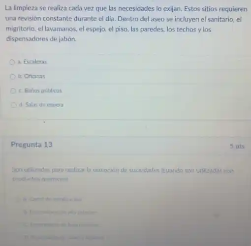 La limpieza se realiza cada vez que las necesidades lo exijan. Estos sitios requieren
una revisión constante durante el día. Dentro del aseo se incluyen el sanitario, el
migritorio, el lavamanos, el espejo, el piso, las paredes, los techos ylos
dispensadores de jabón.
a. Escaleras
b. Oficinas
C. Baños públicos
d. Salas de espera
Pregunta 13
Son utilizadas para realizar la remoción de suciedades (cuando son utilizadas con
productos quimicos)
A. Cartel de schalización
B. Enceradoras de alta rotacion
C. Enceradoras de baja rotacion
D. Aspiradoras de polvoy liquidos
5 pts