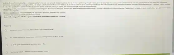 Lactente do sexo feminino com 1 anoe B meses de idade fol internada com queixa de febre persistente ha mais de 10 das.inaptencia e prostracdo intensas, even recebendo hidratagdo venosa e medicacoes	e, nascida a termo, de parto vaginal, sem comorbidades
conhecidas sem internagdes ou cirurplas previax, sem alenglas a medicamentos, ndo encontrase em use de medicapdes continuas. 0 seu calenddrio vacinal esta atualizado. Na avaliaçdo em keito de enfermaria observase crianca febrit, temperatura aslar - 38,7-C. prostrada, chorosa consolivel
Amle refere que a lactente mantem inspetencia deskring, durese presenada evacual No habitual, mas refere ter coservado aumento do volume abdominal.
Examefisice lactente consciente pouco cooperativa, semmeningismok croscopia sem atteraptes, otoscopia sem afteraccies, hemodinamicamente esthet taguitanda etapponeia discretas abdome ploboso. Figado palpivel a cm abaivo do rebordo costal dretto e bago palpuvel 6 cm abalio do
rebordo costal esquerdo.
Exames comolementare themsplation dogist, hosckboar-2002/mm/,played
A hipotese diagnostica levantada e de leishmaniose visceral.
Como é felto o diagndatico definitivo equal detratamento de primeira linha indicado para a paciente?
Resposta:
A) Puncilo lombar. Antotericina Blpossomal TV por no minimo, 14 dias
B) Punclo aspirativa da medula dissea. Antimoniato de meglumina EV ou IM por 30 dias.
C) Testeripido. Antimoniato de meglumina IM por 7 dias.
D) Sorologia tusa Anfotericha B lipossomal EV por 10 dias.