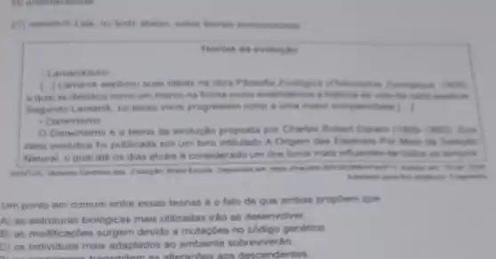 - Lamarckinme
1.) Lamarch explicau suas
e qual se dentace come um marco his farma come entendemes i motion
Begundo Limarck, on neres vivos progrediam nume a unit maker complexided 1. I
- Darwinismo
Darwinismo 6 8 teoria de evolucho proposta por Charles Robert Darwa (1500-100)
ideis evolutive foi publicads em um livro inthulade A Origem das Exploies Put Mein the Selection
Natural o qual ate os dias atuais 6 considerado um dos liveras mais influentes de todos on tempor
 me
Um ponto em comum entre essas teorias 6 o fato de que ambas propoem que
A) as estruturas biologicas mais utilizadas irto se desenvolver
B) as modificapbes surgem devido a mutacoes no codigo genetico
C) os individuos mais adaptados ao ambiente sobrevivertio
semitem as alteracbes ans descendentes