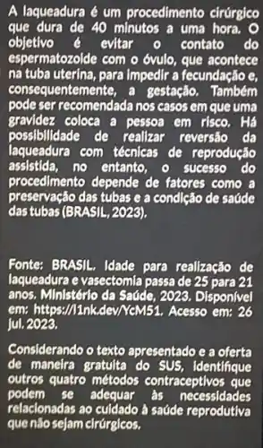 A laqueadura é um procedimento cirúrgico
que dura de 40 minutos a uma hora. O
objetivo	evitar	contato do
espermatozolde com o óvulo , que acontece
na tuba uterina, para Impedir a fecundação e,
consequentemente, a gestação. Também
pode ser recomendada nos casos em que uma
gravidez coloca a pessoa em risco. Há
possibilidade de realizar reversão da
laqueadura com técnicas de reprodução
assistida, no entanto, - sucesso do
procedimento depende de fatores como a
preservação das tubas e a condlção de saúde
das tubas (BRASIL, 2029),
Fonte: BRASIL. Idade para realização de
laqueadura e vasectomla passa de 25 para 21
anos. Ministérlo da Saúde , 2023. Disponivel
em: https://1nk,dev/NeM51.Acesso em: 26
jul. 2023.
Considerando o texto apresentado e a oferta
de maneira gratulta do SUS, identifique
outros quatro métodos contraceptivos que
podem se adequar ás necessidades