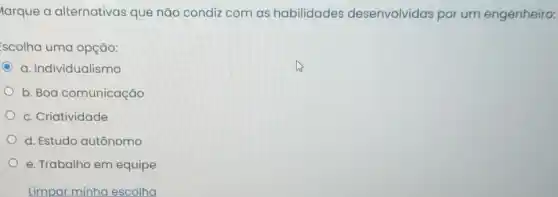 larque a alternativas que não condiz com as habilidades desenvolvidas por um engenheiro:
scolha uma opção:
a. Individualismo
b. Boa comunicação
c. Criatividade
d. Estudo autônomo
e. Trabalho em equipe
Limpar minha escolha