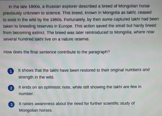 In the late 1800s a Russian explorer described a breed of Mongolian horse
previously unknown to science . This breed, known in Mongolia as takhi, ceased
to exist in the wild by the 1960s Fortunately, by then some captured takhi had been
taken to breeding reserves in Europe. This action saved the small but hardy breed
from becoming extinct. The breed was later reintroduced to Mongolia, where now
several hundred takhi live on a nature reserve.
How does the final sentence contribute to the paragraph?
It shows that the takhi have been restored to their original numbers and
strength in the wild.
It ends on an optimistic note, while still showing the takhi are few in
number.
It raises awareness about the need for further scientific study of
Mongolian horses.