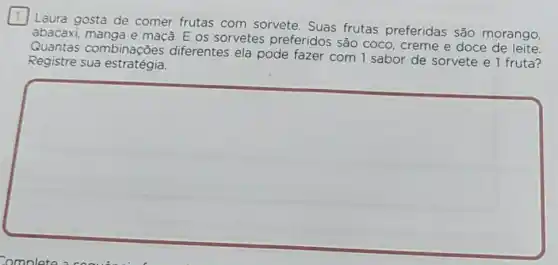 Laura gosta de comer frutas com sorvete. Suas frutas preferidas são morango,
abacaxi, manga e maçã. E os sorvetes preferidos são coco creme e doce de leite.
Quantas combinações diferentes ela pode fazer com 1 sabor de sorvete e 1 fruta?
Registre sua estratégia.
square