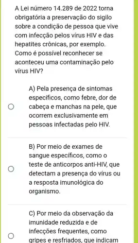 A Lei número 14 .289 de 2022 torna
obrigatória a preservação do sigilo
sobre a condição de pessoa que vive
com infecção pelos vírus HIV e das
hepatites crônicas, por exemplo.
Como é possivel reconhecer se
aconteceu uma contaminação pelo
vírus HIV?
A) Pela presença de sintomas
especificos , como febre, dor de
cabeça e manchas na pele, que
ocorrem exclusivamente em
pessoas infectadas pelo HIV.
B) Por meio de exames de
sangue específicos , como o
teste de anticorpos anti-HIV, que
detectam a presença do vírus ou
a resposta imunológica do
organismo.
C) Por meio da observação da
imunidade reduzida e de
infecções frequentes , como
gripes e resfriados, que indicam