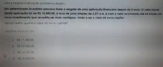 Leia e resolva a situação -problema abaixo.
Um determinado investidor precisou fazer o resgate de uma aplicação financeira depois de 3 anos. O valor inicial
desto aplicação foi de RS10.000,00 , à taxa de juros simples de 2,5%  a.a.e como valor acumulado ele irá iniciar um
novo investimento que acredita ser mais vantajoso , vindo a ser o valor do novo capital.
Sendo assim , qual é 0 valor do novo capital?
Escolha uma opção:
A. RS17,500,00
B. R 25.000,00
RS10.750,00
D. R 30.000,00