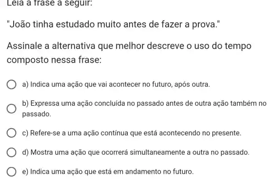 Leia a frase a seguir:
"João tinha estudado muito antes de fazer a prova."
Assinale a alternativa que melhor descreve o uso do tempo
composto nessa frase:
a) Indica uma ação que vai acontecer no futuro, após outra.
b) Expressa uma ação concluída no passado antes de outra ação também no
passado.
c) Refere-se a uma ação contínua que está acontecendo no presente.
d) Mostra uma ação que ocorrerá simultaneamente a outra no passado.
e) Indica uma ação que está em andamento no futuro.