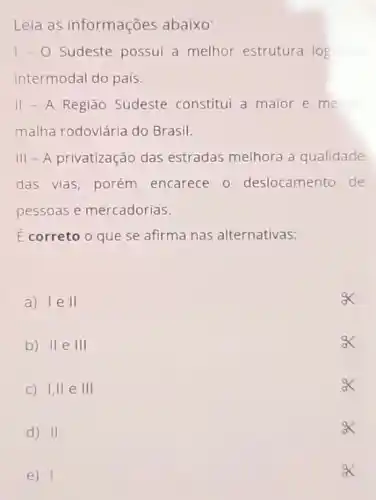 Leia as informações abaixo:
1-0 Sudeste possui a melhor estrutura logistice
intermodal do país.
II - A Regiāo Sudeste constitui a maior e meino
malha rodoviária do Brasil.
III - A privatização das estradas melhora a qualidade
das vias, porém encarece 0 deslocamento de
pessoas e mercadorias.
E correto o que se afirma nas alternativas:
a) IeII
b) II e III
C) 1,11 e III
d) II
e) 1