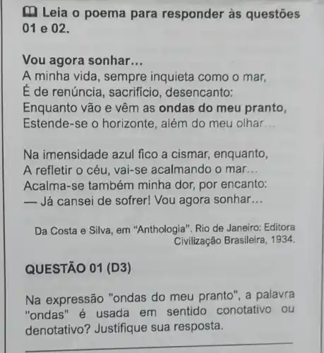 (a) Leia o poema para responder às questōes
01 e 02.
Vou agora sonhar __
A minha vida , sempre inquieta como o mar,
É de renúncia , sacrifício , desencanto:
Enquanto vão e vêm as ondas do meu pranto,
Estende-se o horizonte, além do meu olhar __
Na imensidade azul fico a cismar enquanto,
A refletir o céu vai-se acalmando o mar __
Acalma-se também minha dor, por encanto:
 Já cansei de sofrer! Vou agora sonhar __
Da Costa e Silva , em "Anthologia". Rio de Janeiro: Editora
Civilização Brasileira , 1934.
QUESTÃO 01 (D3)
Na expressão "ondas do meu pranto", a palavra
"ondas "é usada em sentido conotativo ou
__