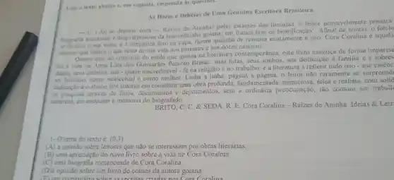 Leia o texto abaixo C. em seguida responda as questoes.
As Dores c Delícias de Uma Genuína Escritora Brasileira
Ao se deparar com - Raizes de Aninhal pelas estantes das livrarias, o leitor provavelmente pensará:
biografia acucarada e despretensiosa da boa velhinha goiana, em franca fase de beatificação'. Afinal o folclo
se formou a sua volta.e a foto na capa, fazem questão de remeter exatamente a isto Cora Coralina é aquela
interior que dedica o que resta de sua vida aos parentes e aos doces caseiros.
Ocorre que, ao contrário do estilo que grassa na literatura contemporânea, este livro esmiúca de forma imparcia
foi a vida de Anna Lins dos Guimarães Peixoto Bretas: suas lutas,seus sonhos, sua dedicação à familia e
diaria, seus defeitos sua-quase inacreditável - fé na religião e no trabalho e a literatura a refletir tudo isto - sua essênc
ser humano,como intelectual e como mulher.Linha a linha, página a o leitor não raramente se surpreend
dedicação e o afinco dos autores em constituir uma obra profunda fundamentada minuciosa, ética e realista,com solid
de pesquisa atraves de fotos documentos e depoincintos, seiii a oruinaria preocupação, tao comum cill travall
natureza, em endeusar a memória do biografado.
C. C. & SEDA.R. E. Cora Coralina - Raizes de Aninha Ideias & Letr
1-Otama do tevto é: (0,3)
(A) a opinião sobre leitores que não se interessam por obras literárias.
(B) uma apreciação do novo livro sobre a vida de Cora Coralina.
(C) uma biografia romanceada de Cora Coralina.
(D)a opinião sobre um livro de contos da autora goiana.
(E) um comentario sobre as receitas criadas nor Cora Coralina