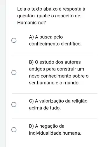 Leia o texto abaixo e resposta à
questão: qual é o conceito de
Humanismo?
A) A busca pelo
conhecimento científico.
B) O estudo dos autores
antigos para construir um
novo conhecimento sobre o
ser humano e o mundo.
C) A valorização da religião
acima de tudo.
D) A negação da