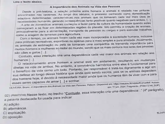 Leia o texto abaixo.
A Importancia dos Animais na Vida das Pessoas
Desde a pré-historia, a relação próxima entro homens - animais é relatada nas pinturas
encontradas nas cavemas. Ao longo dos sóculos, o processo conhecido como domesticação
adaptava determinadas caracteristicas nos animais que os tomavam cada voz mais útois as
necessidades humanas, gerando consequências tanto positivas quanto negativas para ambos.-I
A arte de domestical a fazer parte da cultura da humanidade quando estes
a se fixar em determinadas regióes do planeta Isto permitu a criação de animais,
principalmente para a alimentação transporte de pessoas ou cargas e para executar trabalhos
como a aragem de terrenos para agricultura.
Com o tempo, os animais foram cada vez mais incorporados à sociedado humana, inclusive
para praticas recreativas esportivas ou apenas para a mais simples e pura amizade. Atualmente,
os animais de estimação ou pets se tomaram uma companhia de tremenda importância para
muitos homens e mulheres ao redor do mundo sendo que os mais comuns nos lares das pessoas
sào cáes e gatos [ldots ]
Contudo, essa interação cria uma dependência cada vez maior dos animais em relaçǎo aos
humanos [ldots ]
relacionamento entre homem e animal está em andamento, resultando em mudanças
diretas na vida de ambos. No entanto, a convivéncia harmônica entre eles é fundamental para
beneficio da vida como um todo. Portanto ser responsável é tratá .los dignamente e agir em
sua defesa ao longo dessa história que ainda está sendo escrita, pois se os animais dependem
dos homens hoje,devido à necessidade maior ainda que os humanos têm de viver com e para
esses seres capazes de amar [...J e sonhar.
OLIVEIRA. Bruno. A Importance dos Animais na Vidu das Pessoas. Petiove, Disponivel em: https://medinkfith/disticitCovalMat Noesso
em: 11 jun 2024 Fragmento. (POOO73748, SUP)
(2) (Pooors749) Nesse texto no trecho "Contudo, essa interação cria uma dependência .
4^circ  parágrafo).
a palavra destacada foi usada para indicar
A) adição
B) alternância
C) explicação.
D)oposiçào