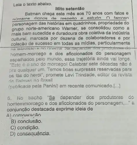 Leia o texto abaixo.
Mito setentǎo
Batman chega este mês aos 70 anos com fatos e
nimarne dianne de n iamoso
personagem das histórias em quadrinhos , propriedade do
grupo norte -americano Warner, se consolidou como a
mais bem sucedida e duradoura obra coletiva da indústria
cultural, marcada por dezena de colaboradores e por
colecão de sucesso em todas as mídias , particularmente
no carema	machinema
homem-morcego e dos aficcionados do personagem
espalhados pelo mundo, essa trajetória ainda vai longe.
"Esto ở o ano do morcegol Celebrar sete décadas não é
pra quaiquer um Temos boas surpreses reservades para
as fas do heró!", promete Levi Trindade, editor da revista
de Batman no Brasil
(publicade pele Panini) em recente comunicado. __
No wecho "Se dependar dos produtores do
emmorcego e dos aficcionados do personagem __ e.
conjunção destacada exprime ideia de
omnararão
B) conclusão.
C) condição.