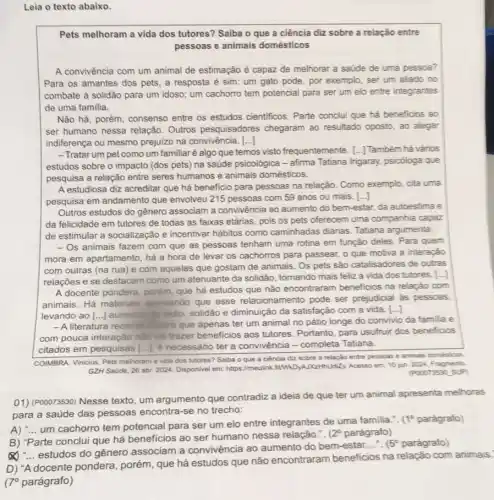 Leia o texto abaixo.
Pets melhoram a vida dos tutores? Saiba o que a ciência diz sobre a relação entre
pessoas e animais domésticos
A convivència com um animal de estimação é capaz de melhorar a saúde de uma pessoa?
Para os amantes dos pets, a resposta é sim: um gato pode , por exemplo, ser um aliado no
combate à solidão para um idoso; um cachorro tem potencial para ser um elo entre integrantes
de uma familia.
Não há, porém, consenso entre os estudos cientificos . Parte conclui que há beneficios ao
ser humano nessa relação Outros pesquisadores chegaram ao resultado oposto, ao alegar
indiferença ou mesmo prejuizo na convivência. ()
-Tratar um pet como um familiaré algo que temos visto frequentemente. [...] Tambêm hả vários
estudos sobre o impacto (dos pets) na saúde psicológica - afirma Tatiana Irigaray, psicóloga que
pesquisa a relação entre seres humanos e animais domésticos.
A estudiosa diz acreditar que há beneficio para pessoas na relação. Como exemplo, cita uma
pesquisa em andamento que envolveu 215 pessoas com 59 anos ou mais .
Outros estudos do gênero associam a convivência ao aumento do bem-estar, da autoestima e
da felicidade em tutores de todas as faixas etárias, pois os pets oferecem uma companhia capaz
de estimular a socialização e incentivar hábitos como caminhadas diárias. Tatiana argumenta:
- Os animais fazem com que as pessoas tenham uma rotina em função deles. Para quem
mora em apartamento, há a hora de levar os cachorros para passear,o que motiva a interação
com outras (na rua e com aquelas que gostam de animais . Os pets são catalisadores de outras
relações e se destacam como um atenuante da solidão, tomando mais feliz a vida dos tutores. [...]
A docente pondera, porém que há estudos que não encontraram beneficios na relação com
animais. Há materiais apontando que esse relacionamento pode ser prejudicial as pessoas,
levando ao [...] auments the tedio, solidão e diminuição da satisfação com a vida.
()
- A literatura recentle inisita que apenas ter um animal no pátio longe do convivio da familia e
com pouca interação nào vai trazer beneficios aos tutores. Portanto, para usufruir dos beneficios
citados em pesquisas [...)necessário ter a convivência - completa Tatiana.
COMBRA, Vinicius. Pets melhoram a vida dos tutores?Saiba o que a ciência diz sobre a relação entre pessoas e animais domesticos
GZH Saúde, 26 abr 2024. Disponivel em: https://meulin 10 jun. 2024. Fragmento.
(P00073530.SUP)
01) (Pooor3530) Nesse texto um argumento que contradiz a ideia de que ter um animal apresenta melhoras
para a saúde das pessoas encontra-se no trecho:
A) __
um cachorro tem potencial para ser um elo entre integrantes de uma familia.". (1P parágrafo)
B) "Parte conclui que há beneficios ao ser humano nessa relação.".
(2^circ  parágrafo)
x __
estudos do gênero associam a convivência ao aumento do bem -estar
__ (5^circ  parágrafo)
D) "A docente pondera porém, que há estudos que não encontraram beneficios na relação com animais.
(70 parágrafo)