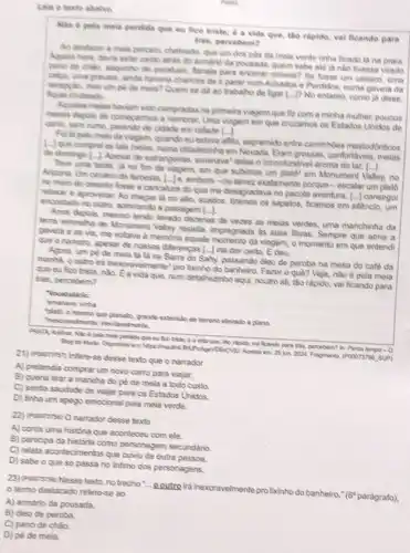 Leia o texto abalvo
Nho é pola mela perdida que eu fice triste; 6 a vida que the rapido, val ficando para
tris, percebem?
Ao destazer a maia percebl, chateado, que um dos pôs đa mela verde tinha ficado là na praia
Aquela hora, devia estar caido atriks do armano da pousada, quem sabe ald là nào tivesse virado
pano de chilo, saguinte de paratuso, flanela para encerar movels? So losse um casaco, uma
calca, uma gravata, ainde haveria chances do it parar num Achados e Pendidos, numa gavela da
receppilo, mas umpe de meia? Quem se đã ao trabalho de ligar [...]P No entanto como ja disse. chateada
Aquelas melas haviam sido compradas na primela viagem que fiz com a minha multher, poucos
meses depos de comegarmos a namorar, Uma viagem em que cruzamos os Estados Unidos de
carno, sem tumo, parando de cidade em cidade [...
Folla pelo melo da vagem, quando euestava afito espremido entre caminhoes mastodontioos
(-) que comprel as tais melas, numa cidadezinha em Eram grossas, confortavels, melas
de domingo [..... Apesar de estrangeiras, emanava' delas o inconfundivel aroma do lar.
()
uma tarde, ja no fim da viagem, em que subimos um plats? em Monument Valley, no
Arizona. Um cenario de farceste, L-Je, embora-outalvez exatamente porque-escalar um plato
no meio do deserto losse a caricatura do que me desagradava no pacote aventura, [...] consegui
relaxar e aproveltar. Ao chegar là no allo, suados tiramos os sapatos, ficamos em silèncio, um
encostado no outro, admirando a paisagem [....
Anos depois, mesmo tendo lavado dezenas de vezes as melas verdes, uma manchinha da
lema vermelha de Monument Valley resista, impregnada as suas fibras. Sempre que abria a
gaveta e as via me voltava à memớria aquele momento da viagem, o momento em que entendi
que o namoro, apesar de nossas dilerencas [...] ma dar certo, E deu.
Agora, um pé de mela tả là na Barra do Sahy, passando dieo de peroba na mesa do café da
manha, o outro ira nexoravelmente"pro lixinho do Fazer 0 quê? Veja, nào é pela mela
que eu fico triste nào. Ea vida que num detalhezinho aqui, noulro ali, táo rápido, vai ficando para trás, percebem?
"Vocabulario:
viriha
"platit, o mesmo que planalto grande extensito de terreno elevado e plano.
Thesotavelmente: nevitavelments
mela perdida que ou que, tho tipion, vai kando para tris, percebern?In: Perca tempo-O
Blog do Murk, Disponivel en https://mealink Acesso em: 26 jun.2024. Fragments, (POOD73756, SUP)
21) Pooursisn Infere-se desse texto que o narrador
A) pretendia comprar um novo camo para viajar.
B) queria tirar a manche do pé de mela a todo custo.
C) sentia saudade de viajar para os Estados Unidos.
D) tinha um apego emocional pela mela verde.
22) Pooorsise) O namador desse texto
A) conta uma história que aconteceu com ele.
B) participa da história como personagem secundário.
C) relata acontecimentos que ouviu de outra pessoa.
D
sabe o que se passa no intimo dos personagens.
23) Poodrsise) Nesse texto, no trecho :- Qutro irainexoravelmente pro lixinho do banheiro
termo destacado refere -se ao
A) armário da pousada.
B) óleo de peroba.
C) pano de chǎo.
D) pé de mela.