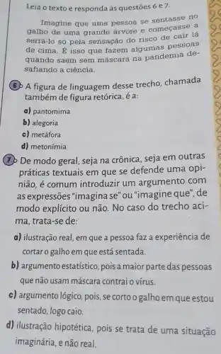 Leia o texto e responda às questōes 6 e7.
Imagine que uma pessoa se sentasse no
galho de uma grande árvore e começasse a
serrá-lo só pela sensação do risco de cair lá
de cima. É isso que fazem algumas pessoas
quando saem sem máscara na pandemia de-
safiando a ciência.
(6) A figura de linguagem desse trecho chamada
também de figura retórica , é a:
a) pantomima
b) alegoria
c) metáfora
d) metonímia
(7) De modo geral, seja na crônica, seja em outras
práticas textuais em que se defende uma opi-
nião, é comum introduzir um argumento com
as expressões "imagina se"ou "imagine que'de
modo explícito ou não. No caso do trecho aci-
ma, trata-se de:
a) ilustração real , em que a pessoa faza experiência de
cortar o galho em que está sentada.
b) argumento estatístico, pois a maior parte das pessoas
que não usam máscara contraio vírus.
c) argumento lógico, pois, se cortoogalho em que estou
sentado, logo caio.