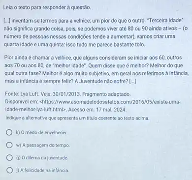 Leia o texto para responder à questão.
[...] inventam-se termos para a velhice: um pior do que o outro Terceira idade"
não significa grande coisa pois, se podemos viver até 80 ou 90 ainda ativos - (0
número de pessoas nessas condiçães tende a aumentar)vamos criar uma
quarta idade e uma quinta: isso tudo me parece bastante tolo.
Pior ainda é chamar a velhice, que alguns consideram se iniciar aos 60, outros
aos 70 ou aos 80, de "melhor idade Quem disse que é melhor? Melhor do que
qual outra fase? Melhor é algo muito subjetivo em geral nos referimos a infancia,
mas a infancia é sempre feliz? A Juventude não sofre? [...]
Fonts: 1.ya Luft. Veja,30/01/2013,Fragment adaptado.
Disponivel em: shttps://www.asomadetodosaletos.com/2016/05/existe-uma
idade-melhor-lya-lutithtmb. Acesso em: 17 mai. 2024.
Indique a alternativa que apresenta um titulo coerente ao texto acima.
k) Omedo de envelhecer.
w) A passagem do tempo
g) Odilema da juventude
1) A felicidade na infancia.