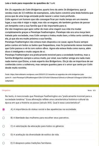 Leia o texto para responder às questões de 1 a 4:
Em Os segredos de Colin Bridgerton, quarto livro da série Os Bridgertons , que já
vendeu mais de 35 milhões de exemplares, Julia Quinn constrói uma linda história que
prova que de uma longa amizade pode nascer o amor mais profundo.
Colin agora é um homem que não consegue ficar por muito tempo em um mesmo
lugar, a sua vida é viajar e viajar,mas não se engane,ele também gostava de passar
um tempinho com a sua familia que é tão importante para si.
Ele não imaginava que após voltar de mais uma viagem sua vida iria mudar
completamente graças a Penelope Featherington . Penelope não era uma moça bem
tratada pela sociedade, mas Colin sempre a tratou muito bem, e tinha certo carinho por
ela, já que ela era muito próxima a sua familia.
Penelope Featherington não estava mais disposta a se casar, agora ficava sempre
pelos cantos em todos os bailes que frequentava , mas foi justamente nesse momento
que Colin passou a vẽ-la com outros olhos.Agora ela estava linda como nunca, além
disso é inteligente e muito segura de si.
Penelope Featherington era praticamente invisível para a sociedade londrina, mas a
familia Bridgerton sempre a amou muito, por sinal,sua melhor amiga era nada mais
nada menos que Eloise , a mais esperta dos Bridgertons. Ela já não se importava de ser
conhecida como a solteirona , mas sempre guardou para si o amor que sente por Colin
desde muito novinha.
Fonte: https://bercollerario.wordpress com/2020/01/21/resenha-os-segredos de-colin-bridgerton-julia-
quinn/#:-text=Penelope?20estava%20mais.e%20muito %20segura%20de%20si.
(adaptado).
Obrigatória
No texto, é mencionado que Penelope Featherington era "praticamente invisivel para a
sociedade londrina." Essa afirmação reflete uma caracteristica histórico-cultural da
época em que a história se passa (século XIX). Qual é essa característica?
o
A) A importância do status social e das aparências na sociedade.
B) A liberdade das mulheres para escolher seus parceiros.
C) A valorização da educação para todos os gêneros.
D) A aceitação da diversidade de estilos de vida.
E) 0 desprezo pelas tradições familiares.
Nota: 0.5