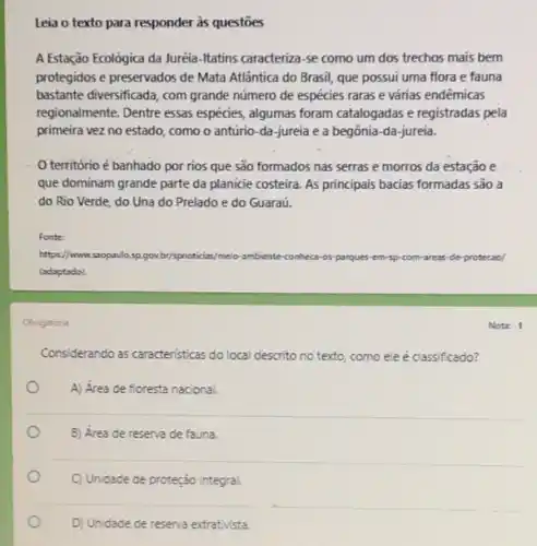 Leia o texto para responder às questōes
A Estação Ecológica da Juréia -Itatins caracteriza-se como um dos trechos mais bem
protegidos e preservados de Mata Atlântica do Brasil que possui uma flora e fauna
bastante diversificada, com grande número de espécies raras e várias endêmicas
regionalmente. Dentre essas espécies, algumas foram catalogadas e registradas pela
primeira vez no estado como o antúrio-da -jureia e a begônia -da-jureia.
território é banhado por rios que são formados nas serras e morros da estação e
que dominam grande parte da planicie costeira. As principais bacias formadas são a
do Rio Verde, do Una do Prelado e do Guaraú.
Fonte:
https://www.s	oticias/meio-ambiente-conheca-os parques-em-sp-com-areas-de protecao/
(adaptado)
Obrigatoria
Considerando as caracteristicas do local descrito no texto, como ele é classificado?
A) Área de floresta nacional.
B) Área de reserva de fauna.
C) Unidade de proteção integral
Notr: 1