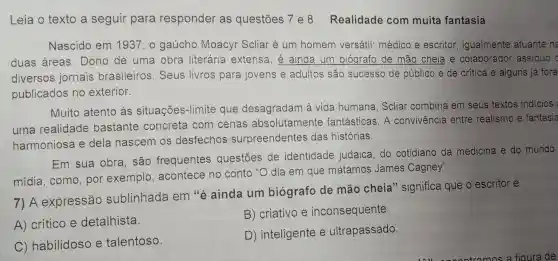 Leia o texto a seguir para responder as questōes 7 e 8 Realidade com muita fantasia
Nascido em 1937, o gaúcho Moacyr Scliar é um homem versátil: médico e escritor igualmente atuante na
duas áreas . Dono de uma obra literária extensa, é ainda um biógrafo de mão cheia e colaborador assiduo c
diversos jornais brasileiros . Seus livros para jovens e adultos são sucesso de público e de crítica e alguns já fora
publicados no exterior.
Muito atento às situações-limite que desagradam à vida humana . Scliar combina em seus textos indicios
uma realidade bastante concreta com cenas absolutamente fantásticas. A convivência entre realismo e fantasia
harmoniosa e dela nascem os desfechos surpreendentes das histórias.
Em sua obra são frequentes questōes de identidade judaica,do cotidiano da medicina e do mundo
mídia, como , por exemplo , acontece no conto "O dia em que matamos James Cagney".
7) A expressão sublinhada em "é ainda um biógrafo de mão cheia " significa que o escritor é
A) crítico e detalhista.
B) criativo e inconsequente.
C) habilidoso e talentoso.
D) inteligente e ultrapassado.