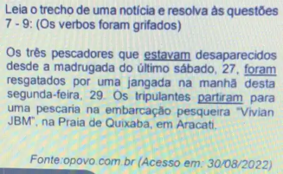 Leia o trecho de uma notícia e resolva às questōes
7-9: (Os verbos foram grifados)
Os trés pescadores que estavam desaparecidos
desde a madrugada do último sábado . 27, foram
resgatados por uma jangada na manhã desta
segunda-feira, 29 Os tripulantes partiram para
uma pescaria na embarcação pesqueira "Vivian
JBM", na Praia de Quixaba, em Aracati
Fonte:opovo.com.br (Acesso em: 30108/2022)