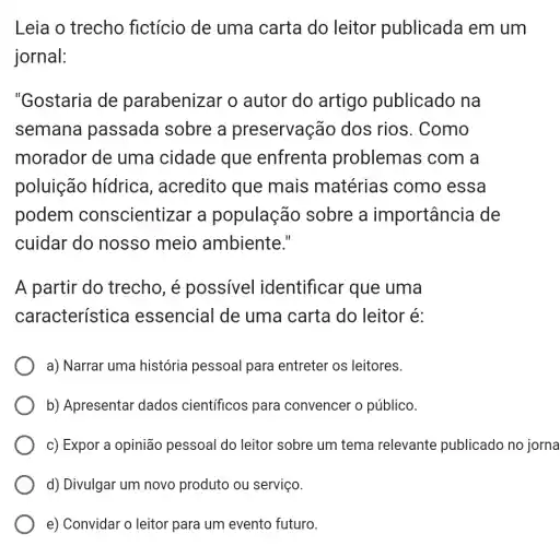 Leia o trecho fictício de uma carta do leitor publicada em um
jornal:
"Gostaria de parabenizar o autor do artigo publicado na
semana passada sobre a preservação dos rios. Como
morador de uma cidade que enfrenta problemas com a
poluição hídrica , acredito que mais matérias como essa
podem conscientizar a população sobre a importância de
cuidar do nosso meio ambiente."
A partir do trecho, é possivel identificar que uma
característica essencial de uma carta do leitor é:
a) Narrar uma história pessoal para entreter os leitores.
b) Apresentar dados científicos para convencer o público.
c) Expor a opinião pessoal do leitor sobre um tema relevante publicado no jorna
d) Divulgar um novo produto ou serviço.
e) Convidar o leitor para um evento futuro.