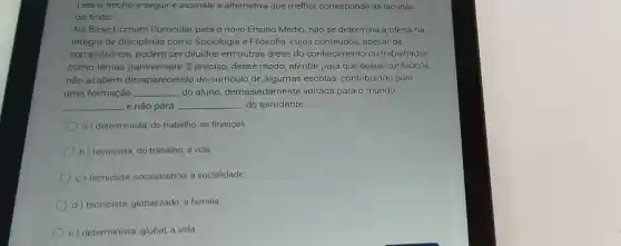 Leia o trecho a seguir e assinale a alternativa que melhor corresponde às lacunas
do texto
Na Base Comum Curricular para o novo Ensino Médio, não se determina a oferta na
integra de disciplinas como Sociologia e Filosofia, cujos conteúdos, apesar de
compulsórios, podem ser diluidos em outras áreas do conhecimento ou trabalhados
como temas transversais. É preciso desse modo, atentai para que esses conteúdos
não acabem desaparecendo do currículo de algumas escolas, contribuindo para
uma formação __ do aluno, demasiadame nte voltada para o mundo
__ e não para __ do estudante
a ) determinista, do trabalho, as finanças
b) tecnicista, do trabalho a vida
c) tecnicista sociopolitico, a socialidade
d) tecnicista globalizado, a familia.
e) determinista, global, a vida.