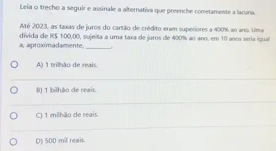 Leia o trecho a seguir e assinale a alternativa que preenche corretamente a lacuna.
Até 2023, as taxas de juros do cartão de crédito eram superiores a 400%  ao ano. Uma
dívida de R 100,00 sujeita a uma taxa de juros de 400%  ao ano, em 10 anos seria igual
a, aproximadamente, __
A) 1 trilhão de reais.
B) 1 bilhão de reais.
C 1 milhão de reais.
D) 500 mil reais.