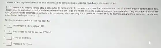 Leia o trecho a seguir e identifique a qual declaração de conferências realizadas mundialmente ele pertence.
[..] O homem é ao mesmo tempo obra e construtor do meio ambiente que o cerca, o qual lhe dá sustento material e Ihe oferece oportunidade para
desenvolver-se intelectual, moral social e espiritualmente. Em larga e tortuosa evolução da raça humana neste planeta, chegou-se a uma etapa em
que, graças à rápida aceleração da ciềncia e da tecnologia, o homem adquiriu o poder de transformar, de inúmeras maneiras e em uma escala sem
precedentes, tudo que o cerca [ldots ]^n
Finalizada a leitura, reflita e faça sua escolha:
A. __ Declaração de Estocolmo 1972.
B. __ Declaração do Rio de Janeiro, ECO-92.
C. __ Carta de Belgrado
D. __ Protocolo de Kyoto