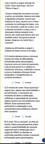 Leia o trecho a seguir retirado do
conto "Duzu querença", do livro
"Olhos d'água":
"Estava chegando uma época em que
sofrer era proibido . Mesmo com toda
a dignidade ultrajada, mesmo que
matasse os seus, mesmo com a fome
cantando no estômago de todos, com
frio rachando a pele de muitos, com
a doença comendo o corpo, com o
desespero diante daquele viver-
morrer, por maior que fosse a dor, era
proibido sofrer. Ela gostava desse
tempo. Alegrava-se tanto! Era o
carnaval".
Analise as afirmações a seguir e
indique se estão certas ou erradas.
C) O trecho destaca como o carnaval,
mesmo em meio às dificuldades
enfrentadas pelos personagens,
funciona como um meio de expressão
cultural que preserva e celebra as
influências africanas, refletindo a forma
como as tradições africanas ; foram
integradas e ressignificadas no
contexto brasileiro.
Certo Errado
A) O trecho do conto "Duzu querença"
sugere que, apesar das adversidades e
do sofrimento, o Carnaval é um
momento de alívio e celebração,
refletindo a capacidade de encontrar
alegria mesmo nas circunstâncias mais
dificeis. Esse contraste entre
sofrimento e celebração é uma
característica da resistência cultural
afro-brasileira.
Certo Errado
B) A frase "Era o carnaval", ao final do
trecho, indica uma perspectiva critica
sobre a superficialidade do carnaval
sugerindo que a celebração não é
capaz de refletir ou abordar as
profundas questões sociais e pessoais
enfrentadas pelos personagens.
) Certo Errado