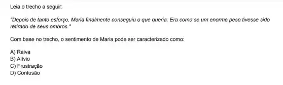 Leia o trecho a seguir:
"Depois de tanto esforço Maria finalmente conseguiu o que queria . Era como se um enorme peso tivesse sido
retirado de seus ombros."
Com base no trecho , o sentimento de Maria pode ser caracterizado como:
A) Raiva
B) Alívio
C) Frustração
D) Confusão