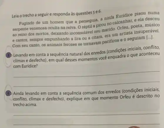 Leia o trecho a seguire responda às questōes se6.
Fugindo de um homem que a perseguia, a ninfa Euridice pisou numa
serpente venenosa oculta na relva. O réptil a picou no calcanhar e ela desceu
ao reino dos mortos deixando inconsolável seu marido. Orfeu, poeta músico
e cantor, sempre empunhando a lira ou a citara, era um artista insuperável.
Com seu canto, os animais ferozes se tornavam pacificos e o seguiam [...].
(5) Levando em conta a sequência natural dos enredos (condições iniciais conflito,
clímaxe desfecho), em qual desses momentos você enquadra o que aconteceu
__
(G) Ainda levando em conta a sequência comum dos enredos (condições iniciais,
conflito, climax e desfecho), explique em que momento Orfeu é descrito no
trecho acima.
__