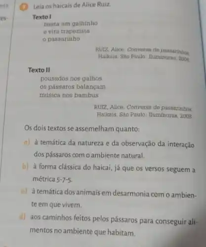 Leia os haicais de Alice Ruiz.
Texto I
basta um galhinho
e vira trapezista
passarinho
RUIZ, Alice. Conversa de passarinhos
Haikais. São Paulo : Iluminuras, 2008.
Texto II
pousados nos galhos
os pássaros balançam
música nos bambus
RUIZ, Alice. Conversa de passarinhos.
Haikais. São Paulo : Iluminuras, 2008.
Os dois textos se assemelham quanto:
a) à temática da natureza e da observação da interação
dos pássaros com o ambiente natural.
b) à forma clássica do haicai, já que os versos seguem a
métrica 5-7-5
c) à temática dos animais em desarmonia com o ambien-
te em que vivem.
d) aos caminhos feitos pelos pássaros para conseguir ali-