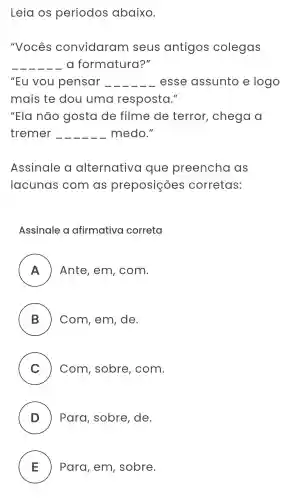 Leia os períodos abaixo.
"Vocês convidaram I seus antigos colegas
__ a formatura?"
"Eu vou pensar . __ esse assunto e logo
mais te dou uma resposta."
"Ela não gosta de filme de terror , chega a
tremer __ medo."
Assinale alternativa que preencha as
lacunas com as preposições corretas:
Assinale a afirmativa correta
A Ante , em , com.
B Com , em , de. B
C Com , sobre , com.
v
D ) Para , sobre , de.
E ) Para , em , sobre.