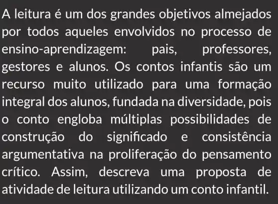 A leitura é um dos grandes objetivos almejados
por todos aqueles envolvid os no processo de
ensino.em: pais, professores,
gestores e alunos . Os contos infantis são um
recurso muito para uma formação
integral dos alunos , fundada Ina diversidade,, pois
conto engloba múltiplas possibilidades de
construç ão do significado e consistencia
argum entativa na prolifera cão do pensamento
crítico lescreva uma proposta de
atividade de leitura utilizando um conto infantil.