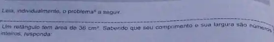 Lela, individualmente, o problema a seguir.
36cm^2
Um retǎngulo tem área de	Sabendo que seu comprimento e sua largura sǎo números
inteiros, responda: