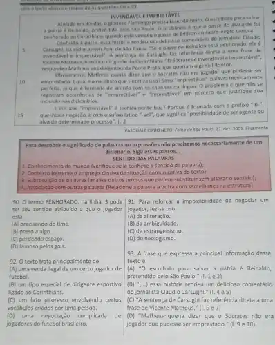 Lela o texto abaixo e responda as questoes 90 a 93.
INVENDAVEL EIMPRESTAVEL
Atolado em dividas, o glorioso Flamengo precisa fazer dinheiro. Oescolhido para salvar
a patria é Reinaldo pretendido pelo São Paulo O problema é que o passe do atacante fol
penherado ao Corinthlans quando este vendeu o passe de Edilson ao rubro-negro carioca.
5
Confustio a parte, essa historia rendeu um delicioso comentário do jornalista Cláudio
da rádio Jovem Pan de Sao Paulo: "Se o passe de Reinaldo está penhorado, ele
invendivel e imprestável". A sentença de Carsughi faz referência direta a uma frase de
Vicente Matheus, historico dirigente do Corinthians, "O Sócrates e invendável e imprestável!"
respondeu Matheus aos dirigentes da Ponte Preta, que queriam o genial doutor.
10
Obviamente, Matheus querla dizer que o Sócrates não era jogador que pudesse ser
emprestado. Equaléo vocabulo que sintetiza isso?Seria "imprestável", palavra tecnicamente
perfeita, ja que é formada de acordo com os cânones da lingua O problema é que não se
registram ocorrencias de "emprestivel e "Imprestável" em número que justifique sua
inclusão nos dicionários.
15
E por que "imprestável"tecnicamente boa? Porque é formada com o prefixo "in-",
que indica negação, e com o sufixo latino "-yell", que significa "possibilidade de ser agente ou
alvo de determinado processo . [...]
PASQUALE CIPRO NETO. Folha de Sao Poulo. 27 dez. 2001. Fragmento
Para descobrir o significado de palavras ou expressões não precisamos necessariamente de um
dicionário. Siga esses passos. __
SENTIDO DAS PALAVRAS
1. Conhecimento de mundo (verifique se já conhece o sentido da palavra);
2. Contexto (observe o emprego dentro da situação comunicativa do texto);
3. Substitulção de palavras (analise outros termos que podem substituir sem alterar o sentido);
4. Associação com outras palavras (Relacione a palavra a outra com semelhança na estrutura).
90. 0 termo PENHORADO na linha, 3 pode
ter seu sentido atribuido a que o jogador
está
(A) precisando do time.
(B) preso a algo.
(C) perdendo espaço.
(D) famoso pelos gols.
92. O texto trata principalmente de
(A) uma venda ilegal de um certo jogador de
futebol.
(B) um tipo especial de dirigente esportivo
ligado ao Corinthians.
(C) um fato pitoresco envolvendo certos
vocábulos criados por uma pessoa.
91. Para reforçar a impossibilidade de negociar um
jogador, fez-se uso
(A) da aliteração.
(B) da ambiguidade.
(C) de estrangeirismo.
(D) do neologismo.
93. A frase que expressa a principal informação desse
texto acute (e)
(A) ''O escolhido para salvar a pátria é Reinaldo,
pretendido pelo São Paulo ." " " "
(B) ''(ldots ) essa história rendeu um delicioso comentário
do jornalista Cláudio Carsughi.","C":"4e5)
(C) "A sentença de Carsughi faz referência direta a uma
frase de Vicente Matheus