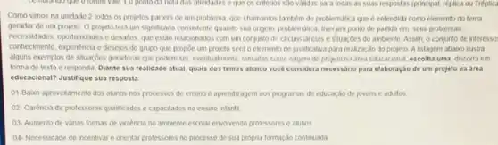 Lemoronao que oforom valle 1,0 polito da nola das alividades e que os critérios sao validos para todas as suas respostas (principal, réplica ou Tréplica
Como vimos na unidade 2 todos os projetos partem de um problema que chamamos tambem de problematica que é entendida como elemento do tema
gerador de um projeto O projeto tera um significado consistente quando sua origem, problematica, tiver jim ponto de partida em seus problemas,
connectiments, experimental except do grupo que propoe um projeto será o elemento de justificativa para realização do projeto A listagem abaxo thustra
necessidades,oportunidades e desatios, que estão relacionados com um conjunto de circunstâncias e situaçGes do ambiente. Assim o conjunto de interesse
alguns exemplos de situaçóes geradoras que podem ser eventualmente, tomadas como onigem de projeto na area educacional, escolha uma, discorra em
forma de texto e responda Diante sua realidade atual, quais dos temas abalixo vocé considera necessario para elaboração de um projeto na área
educacional? Justifique sua resposta
01-Baixo aproveltamento dos alunos nos processos de ensino e aprendizagem nos programas de educação de jovens e adultos
02- Caréncia de professores qualificados e capacitados no ensino infantil
03- Aumento de varias formas de violência no ambiente escolar envolvendo professores e alunos
04-Necessidade de incentivar e onentar professores no processo de sua propria formação continuada