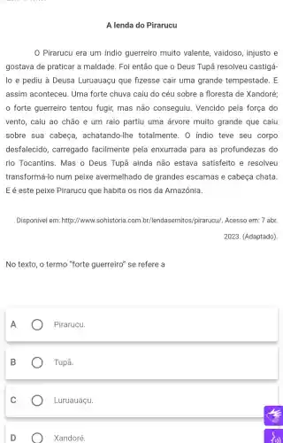 A lenda do Pirarucu
Pirarucu era um indio guerreiro muito valente, vaidoso , injusto e
gostava de praticar a maldade. Foi então que o Deus Tupā resolveu castigá-
lo e pediu à Deusa Luruauaçu que fizesse cair uma grande tempestade. E
assim aconteceu . Uma forte chuva caiu do céu sobre a floresta de Xandoré;
forte guerreiro tentou fugir,mas não conseguiu Vencido pela força do
vento, caiu ao chão e um raio partiu uma árvore muito grande que caiu
sobre sua cabeça , achatando-lhe totalmente. 0 indio teve seu corpo
desfalecido , carregado facilmente pela enxurrada para as profundezas do
rio Tocantins . Mas o Deus Tupã ainda não estava satisfeito e resolveu
transformá-lo num peixe avermelhado de grandes escamas e cabeça chata.
E é este peixe Pirarucu que habita os rios da Amazônia.
Disponível em:http://www.sohistoria.com br/lendasemitos pirarucu/. Acesso em: 7 abr.
2023. (Adaptado)
No texto, o termo "forte guerreiro" se refere a
A
Pirarucu.
B
Tupã.
Luruauaçu.
Xandoré.