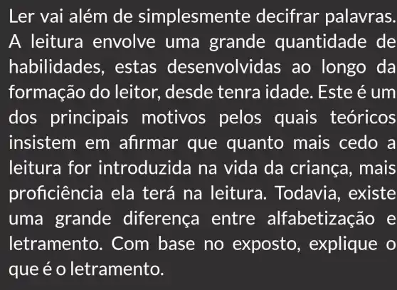 Ler vai além de simplesmente decifrar palavras.
A leitura envolve uma grande quantida de de
habilidade es, estas desenvolvid as ao da
formação do leitor, desde tenra idade. Este é um
dos principa is motivos pelos quais teóricos
insistem , em afirmar que quanto mais cedo a
leitura for introduzi da na vida da criança , mais
proficier icia ela terá na leitura.. Todavia , existe
uma grande diferença entre alfabetiza cao e
letramer to. Com base no exposto , explique o
que e o letramento.