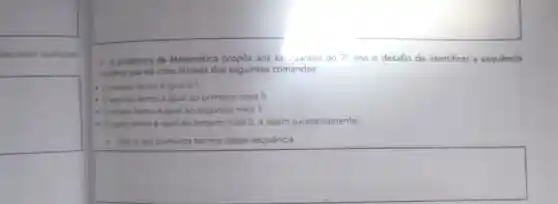 lescrever qualquer
square 
1. A professora de Matemática propôs aos est....antes do 7^circ  ano o desafio de identificar a sequência
tumenca que ela criou através dos seguintes comandos:
primeiro termo é igual a 1:
segundo termo é igual ao primeiro mais 5;
- Oterceiro termo igual ao segundo mais 5:
- Oquarto termo é igual ao terceiro mais 5 e assim sucessivamente.
1. Liste os seis primeiros termos dessa sequência.
square