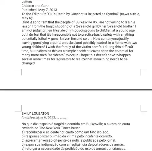 Letters
Children and Guns
Published: May 7,2013
To the Editor: Re "Girl"'s Death by Gunshot Is Rejected as Symbol" (news article,
May 6):
I find it abhorrent that the people of Burkesville Ky, are not willing to learn a
lesson from the tragic shooting of a 2-year-old girl by her 5-year-old brother. I
am not judging their lifestyle of introducing guns to children at a young age
but I do feel that it's irresponsible not to practice basic safely with anything
potentially lethal - guns, knives , fire and so on How can anyone justify
leaving guns lying around,unlocked and possibly loaded , in a home with two
young children? I wish the family of the victim comfort during this difficult
time, but to dismiss this as a simple accident leaves open the potential for
many more such "accidents "to occur. I hope this doesn't have to happen
several more times for legislators to realize that something needs to be
changed.
EMILY LOUBATON
201 en: 10 mio 2013.
No que diz respeito à tragédia ocorrida em Burkesville, a autora da carta
enviada ao The New York Times busca
a) reconhecer o acidente noticiado como um fato isolado.
b) responsabilizar o irmão da vitima pelo incidente ocorrido.
c) apresentar versão diferente da notícia publicada pelo jornal.
d) expor sua indig nação com a negligência de portadores de armas.
e) reforçar a necessidade de proibição do uso de armas por crianças.