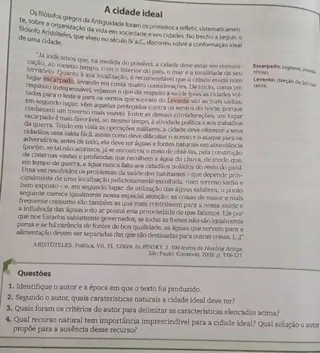 Levante: direção do Sol nas.
cente.
Os filósofos
A cidade ideal
te, sobre a oroanegos da Antiguidade foram os primeiros a refletir
filosofo Aristoral neasio da vidaem sociedade c em cidades No trecho a
de uma cidade.
- Já indicamos que, na medida do possivel, a cidade deve estar em comuni-
territorio mesmo tempo, com o interior do pais, o mar e a totalidade de seu
Quanto
Quanto à sua localização, é recomendável que a cidade esteja num
requisito indispensivel, vejamoso que diz respeito à saúde (pois as cidades vol-
escarpado, levando em conta quatro considerações. De inicio como um
para o leste e para os ventos que sopram do Levante são as mals sadias:
em segundo lugar, vêm aquelas protegidas contra os ventos do norte, porque
conhecem um inverno mais suave). Entre as demais considerações, um lugar
escarpado é mais favorável ao mesmo tempo, à atividade politica c aos trabalhos
da guerra. Tendo em vista as operações militares, a cidade deve oferecer a seus
cidadãos uma saída fácil assim como deve dificultar o acesso e o ataque para os
adversários; antes de tudo ela deve ter águas e fontes naturais em abundáncia
(porém, se tal não acontece, já se encontrou o meio de obtê-las pela construção
de cisternas vastas o profundas que recolhem a água da chuva, de modo que.
em tempo de guerra.a água nunca falte aos cidadãos isolados do resto do país).
Uma vez resolvidos os problemas da saúde dos habitantes - que depende prin-
cipalmente de uma localização judiciosamente escolhida, num terreno sadio e
bem exposto -e
em segundo lugar, da utilização das águas salubres o ponto
seguinte merece igualmente nossa especial atenção: as coisas de maior e mais
frequente consumo são também as que mais contribuem para a nossa saúde e
a influência das águas e do ar possui esta propriedade de que falamos. Eis por
que nos Estados sabiamento governados, se todas as fontes não são igualmente
puras e se há caréncia de fontes de boa qualidade, as águas que servem para a
alimentação devem ser separadas das que são destinadas para outras coisas. [...]"
ARISTÓTELES. Politica, VII,11,1330/4. In: PINSKY, J. 100 textos de História Antiga.
Sáo Paulo: Contexto, 2009 p. 119-121
nhoso. nhouroado: Ingreme, monta
Questōes
1. Identifique o autor e a época em que o texto foi produzido.
2. Segundo o autor, quais carateristicas naturais a cidade ideal deve ter?
3. Quais foram os critérios do autor para delimitar as características elencadas acima?
4. Qual recurso natural tem importância imprescindivel para a cidade ideal? Qual solução o autor
propōe para a ausência desse recurso?
__