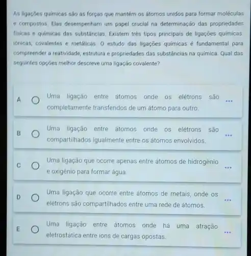 As ligaçoes quimicas são as forças que mantern os átomos unidos para formar moléculas
e compostos. Elas desempenharn um papel crucial na determinação das propriedades
fisicas e quimicas das substâncias. Existem trés tipos principais de ligaçōes químicas.
ionicas, covalentes e metálicas. O estudo das ligaçōes químicas é fundamental para
compreender a reatividade, estrutura e propriedades das substâncias na química. Qual das
seguintes opçóes melhor descreve uma ligação covalente?
Uma ligação entre átomos onde os elétrons são __
completamente transferidos de um átomo para outro.
Uma ligação entre átomos onde os elétrons são
compartilhados igualmente entre os átomos envolvidos.
Uma ligação que ocorre apenas entre átomos de hidrogênio
e oxigênio para formar água.
Uma ligação que ocorre entre átomos de metais onde os
elétrons são compartilhados entre uma rede de átomos.
Uma ligação entre átomos onde há uma atração
eletrostática entre ions de cargas opostas.