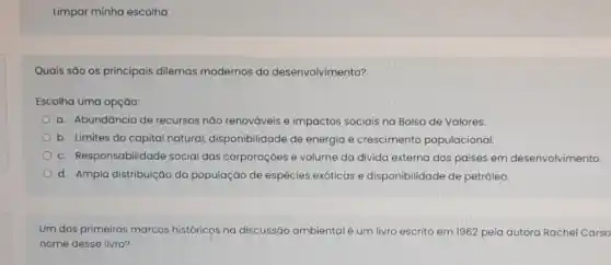 Limpar minha escolha
Quais são os principais dilemas modernos do desenvolvimento?
Escolha uma opção:
a. Abundância de recursos nào renováveis e impactos sociais na Bolsa de Valores.
b. Limites do capital natural, disponibilidade de energia e crescimento populacional.
c. Responsabilidade social das corporações e volume da divida externa dos paises em desenvolvimento
d. Ampla distribuição da população de espécies exóticas e disponibilidade de petróleo.
Um dos primeiros marcos históricọs na discussão ambientalé um livro escrito em 1962 pela autora Rachel Carso
nome desse livro?