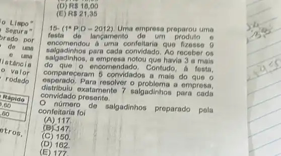 Limpo"
Segura"
brado por
de uma
e uma
- valor
llatáncia
rodado
otros,
(D) R 18,00
(E) R 21,35
16- (1^aP,D-2012) Uma empresa preparou uma
festa de lancamento de um produto 6
encomendou a uma confeltaria que fizesse 9
salgadinhos para cada convidado Ao receber os
salgadinhos, a empresa notou que havia 3 a mais
do que o encomendado . Contudo, a festa
compareceram 5 convidados a mais do
esperado.Para resolver o problema a empress
distribulu exatamente 7 salgadinhos para cada
convidado presente.
número de salgadinhos
preparado pela confeitaria foi
(A) 117
(B) 147
(C) 150
(D) 162.
(E) 177.