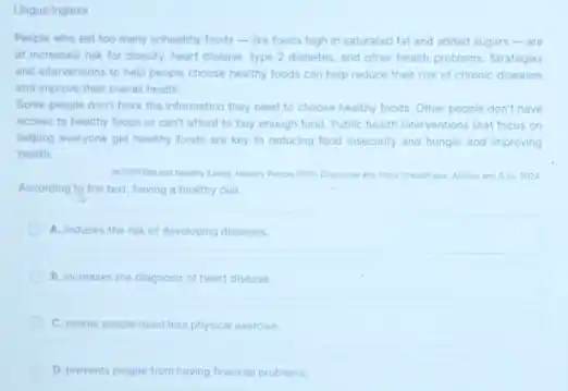 Lingua Inglesa
People who eat too many unhealthy foods -like foods high in saturated fat and added sugars-are
at increased risk for obesity, heart disease, type 2 diabetes, and other health problems. Strategies
and interventions to help people choose healthy foods can help reduce their risk of chronic diseases
and improve their overal health.
Some people don't have the information they need to choose healthy foods.Other people don't have
access to healthy foods or can't afford to buy enough food. Public health interventions that focus on
helping everyone get healthy foods are key to reducing food insecurity and hunger and improving
health.
14. 2024
According to the text having a healthy diet
A. reduces the risk of developing diseases.
B. increases the diagnosis of heart disease.
C. makes people need less physical exercise.
D. prevents people from having financial problems.
